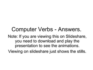 Computer Verbs - Answers. Note: If you are viewing this on Slideshare, you need to download and play the presentation to see the animations. Viewing on slideshare just shows the stills. 