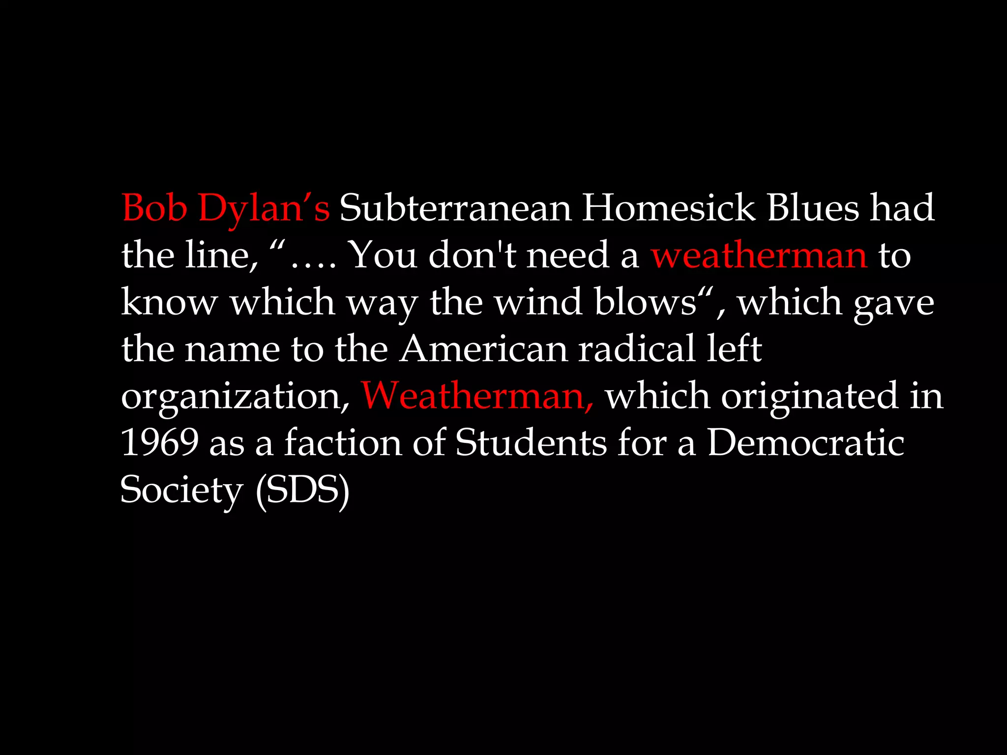 Bob Dylan’s Subterranean Homesick Blues had
the line, “…. You don't need a weatherman to
know which way the wind blows“, which gave
the name to the American radical left
organization, Weatherman, which originated in
1969 as a faction of Students for a Democratic
Society (SDS)
 