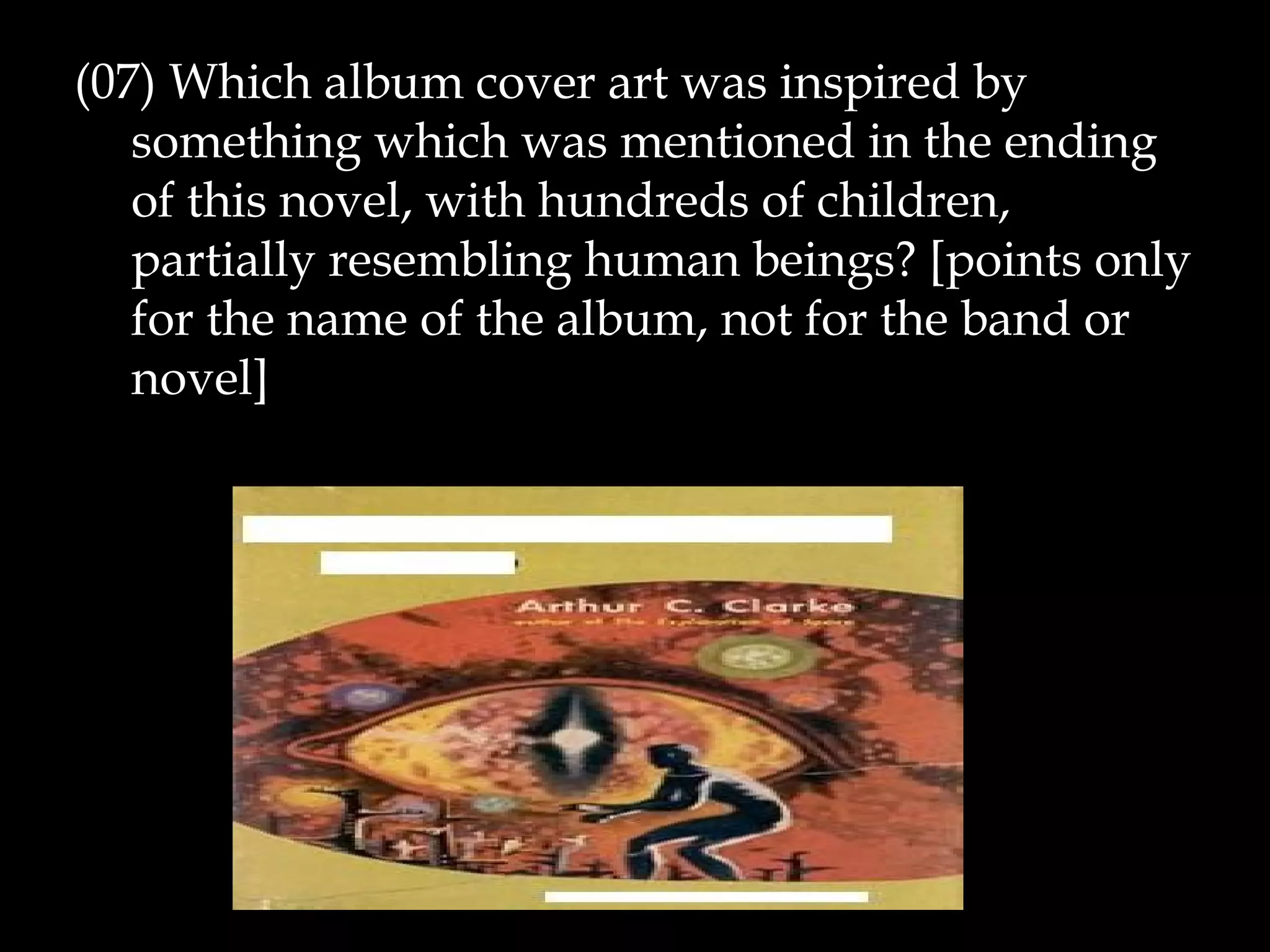 (07) Which album cover art was inspired by
something which was mentioned in the ending
of this novel, with hundreds of children,
partially resembling human beings? [points only
for the name of the album, not for the band or
novel]
 
