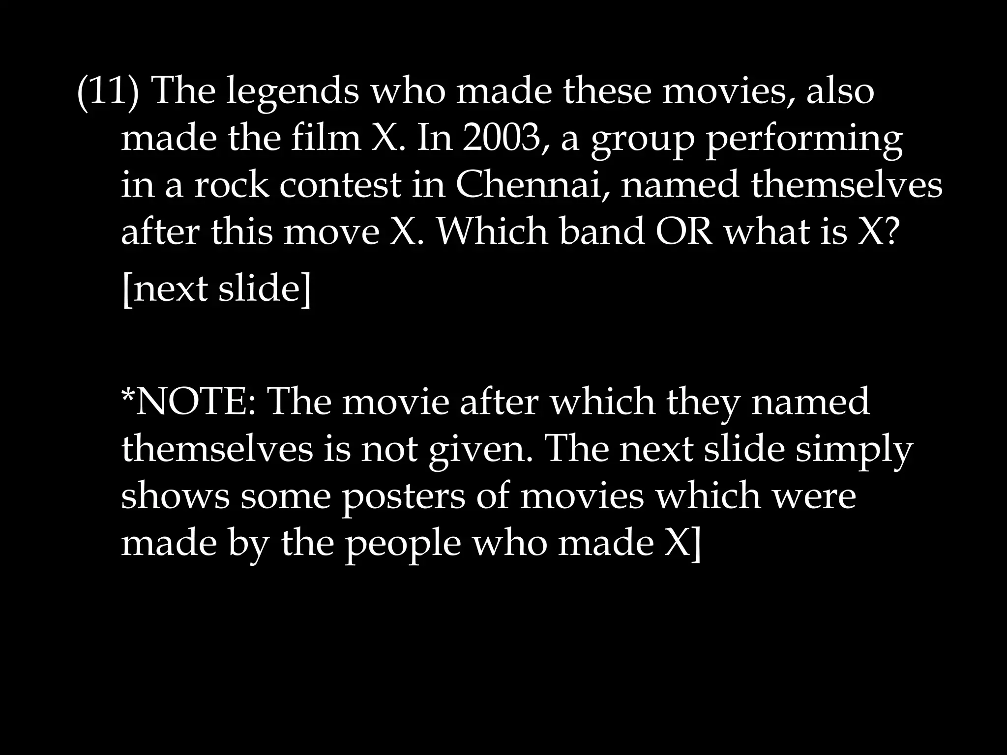 (11) The legends who made these movies, also
made the film X. In 2003, a group performing
in a rock contest in Chennai, named themselves
after this move X. Which band OR what is X?
[next slide]
*NOTE: The movie after which they named
themselves is not given. The next slide simply
shows some posters of movies which were
made by the people who made X]
 