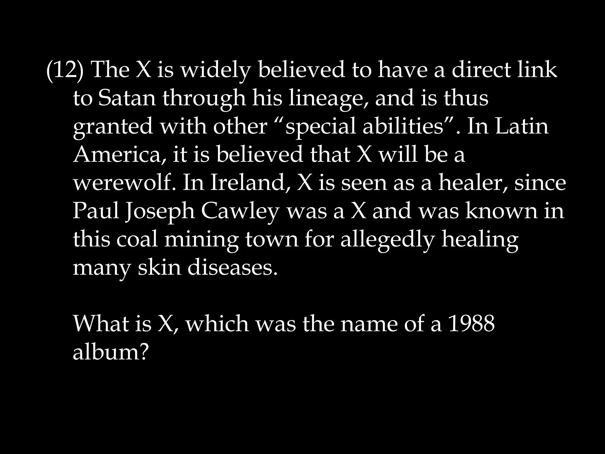 (12) The X is widely believed to have a direct link
to Satan through his lineage, and is thus
granted with other “special abilities”. In Latin
America, it is believed that X will be a
werewolf. In Ireland, X is seen as a healer, since
Paul Joseph Cawley was a X and was known in
this coal mining town for allegedly healing
many skin diseases.
What is X, which was the name of a 1988
album?
 