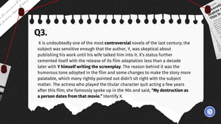 Q3.
X is undoubtedly one of the most controversial novels of the last century; the
subject was sensitive enough that the author, Y, was skeptical about
publishing his work until his wife talked him into it. X’s status further
cemented itself with the release of its film adaptation less than a decade
later with Y himself writing the screenplay. The reason behind it was the
humorous tone adopted in the film and some changes to make the story more
palatable, which many rightly pointed out didn’t sit right with the subject
matter. The actress who played the titular character quit acting a few years
after this film; she famously spoke up in the 90s and said, “My destruction as
a person dates from that movie.” Identify X.
 