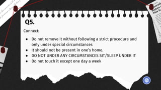 Q5.
Connect:
● Do not remove it without following a strict procedure and
only under special circumstances
● It should not be present in one’s home.
● DO NOT UNDER ANY CIRCUMSTANCES SIT/SLEEP UNDER IT
● Do not touch it except one day a week
 