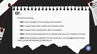 Q7.
ID the film franchise,
1982: X was strangled in her driveway and murdered
1985: Y passed away after a battle with stomach cancer
1987: Z passed from complications after a transplant
1988: V-the most shocking death of all- passed away due to an intestinal disorder
2009: W was brutally murdered in his own home by a man (struggling with mental
health problems) intending to steal his car
 