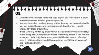 Q8.
- X was the woman whose name was used as part of a flimsy claim in order
to establish one of Britain’s greatest dynasties.
- She may have died relatively young, but her journey to a peaceful afterlife
was way longer than anyone can imagine and devoid of any respect
afforded by those around her.
- It was famously written by a well-known diarist “On Shrove Tuesday 1669, I
to the Abbey went, and by favour did see the body of Queen X, and had the
upper part of the body in my hands, and I did kiss her mouth, reflecting
upon it I did kiss a Queen: and this my birthday and I thirty-six years old
and I did kiss a Queen.”
- ID X.
 