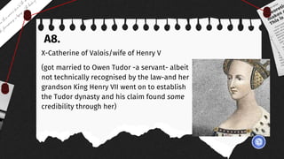 A8.
X-Catherine of Valois/wife of Henry V
(got married to Owen Tudor -a servant- albeit
not technically recognised by the law-and her
grandson King Henry VII went on to establish
the Tudor dynasty and his claim found some
credibility through her)
 