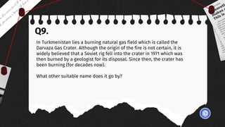 Q9.
In Turkmenistan lies a burning natural gas field which is called the
Darvaza Gas Crater. Although the origin of the fire is not certain, it is
widely believed that a Soviet rig fell into the crater in 1971 which was
then burned by a geologist for its disposal. Since then, the crater has
been burning (for decades now).
What other suitable name does it go by?
 