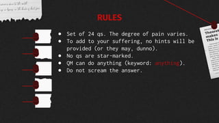 ● Set of 24 qs. The degree of pain varies.
● To add to your suffering, no hints will be
provided (or they may, dunno).
● No qs are star-marked.
● QM can do anything (keyword: anything).
● Do not scream the answer.
RULES
 