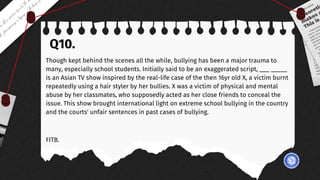 Q10.
Though kept behind the scenes all the while, bullying has been a major trauma to
many, especially school students. Initially said to be an exaggerated script, ___ _____
is an Asian TV show inspired by the real-life case of the then 16yr old X, a victim burnt
repeatedly using a hair styler by her bullies. X was a victim of physical and mental
abuse by her classmates, who supposedly acted as her close friends to conceal the
issue. This show brought international light on extreme school bullying in the country
and the courts' unfair sentences in past cases of bullying.
FITB.
 