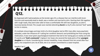 Q12.
X, diagnosed with hydrocephalus at the tender age of 8, a disease that can interfere with brain
function and eventually lead to death, was a mother and married to John. Starting their life together
with rough roads, they were later able to have a comfortable life with two daughters, as John's
business barely thrived. The couple soon started attending church run by Y, who claimed "God" spoke
to him in visions.
X's multiple miscarriages and later birth of a third daughter led to PPD. Even after many psychotic
episodes, under the influence of Y calling her condition demonic and prohibiting her from using the
medication, X was never given psychological treatment that led to her losing grip on reality and with
Y's words and "God's commands" ringing in her head, she severed the body parts of her youngest
daughter as a tribute. Considering her mental instability, X was released from her arrest after four
years, into outpatient care. As of 2020, she is to remain committed to a state hospital.
Identify X or Y.
 