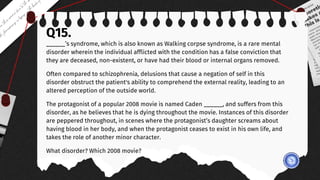 Q15.
______’s syndrome, which is also known as Walking corpse syndrome, is a rare mental
disorder wherein the individual afflicted with the condition has a false conviction that
they are deceased, non-existent, or have had their blood or internal organs removed.
Often compared to schizophrenia, delusions that cause a negation of self in this
disorder obstruct the patient's ability to comprehend the external reality, leading to an
altered perception of the outside world.
The protagonist of a popular 2008 movie is named Caden ______, and suffers from this
disorder, as he believes that he is dying throughout the movie. Instances of this disorder
are peppered throughout, in scenes where the protagonist’s daughter screams about
having blood in her body, and when the protagonist ceases to exist in his own life, and
takes the role of another minor character.
What disorder? Which 2008 movie?
 