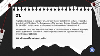 Q1.
‘Exploding Octopus’ is a song by an American Rapper called Ill Bill and was released as
a part of his 2013 album, The Grimy Awards. The song was deemed ‘thought-provoking’
for its subject matter—a sad breakdown of an infamous American criminal, X.
Incidentally, X was also referenced in a scene in the iconic movie Y, where an argument
breaks out between two men in a near-empty restaurant—an argument revolving
around wasted potential.
ID X (nickname/formal name) and Y.
 