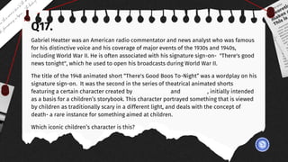 Q17.
Gabriel Heatter was an American radio commentator and news analyst who was famous
for his distinctive voice and his coverage of major events of the 1930s and 1940s,
including World War II. He is often associated with his signature sign-on- "There's good
news tonight", which he used to open his broadcasts during World War II.
The title of the 1948 animated short “There's Good Boos To-Night” was a wordplay on his
signature sign-on. It was the second in the series of theatrical animated shorts
featuring a certain character created by Seymour Reit and Joe Oriolo, initially intended
as a basis for a children’s storybook. This character portrayed something that is viewed
by children as traditionally scary in a different light, and deals with the concept of
death- a rare instance for something aimed at children.
Which iconic children’s character is this?
 