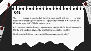 Q18.
The ______ sneeze is a method of Covering one's mouth with the crook of one's
elbow when sneezing, seen as similar to popular portrayals of X, in which he
hides the lower half of his face with a cape.
It is touted as an effective way to prevent the spread of infectious illnesses like
the flu, and has been advised by healthcare agencies like the CDC.
Which popular fictional character is this maneuver named after?
 