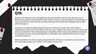 Q19.
Raised in the Ottoman Court alongside his notorious brother and the man who went on to
become the emperor and proclaim himself “Kayser-i-Rum”, X grew attached to the Ottomans in
more ways than one. Not only was he extremely loyal to them but also allegedly had an affair
with the emperor.
He went on to help the Ottomans get his home country back under their control post a
rebellion by its then ruler (X’s brother). They won, yes- however this came at a cost. X never did
come to be known for his political prowess or anything of the sort, he was defined primarily by
his looks till the very end, something which is reflected in the unofficial title that he is more
commonly known as.
While his brother, for all his cruelty and penchant for violence is considered a national hero,
he is still widely known as a “traitor” in his home country. ID X.
 
