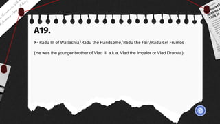A19.
X- Radu III of Wallachia/Radu the Handsome/Radu the Fair/Radu Cel Frumos
(He was the younger brother of Vlad III a.k.a. Vlad the Impaler or Vlad Dracula)
 