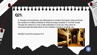 Q21.
X, though not functioning, are still present in modern European cities and hold
the remains of millions instead of what we today consider a "normal" burial.
Though the need for X was a late realization in one city, they were an
advanced planned alternative to the ritualistic burials in another city.
Identify X and the purpose of X.
 