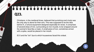 Q23.
Christians, in the medieval times, believed that punishing one's body was
the only way to atone for their sins. This was supposed to be the idea
behind X, a torture equipment designed especially for wives. It comprises
of several strips of iron, surrounding an iron muzzle, to be wrapped around
the woman's face like a mask. A small piece of iron, sometimes armed
with a spike, would be placed in her mouth.
ID X and the "sin" due to which housewives faced this ordeal.
 