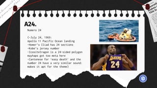 A24.
Numero 24
(-July 24, 1969:
Apollo 11 Pacific Ocean landing
-Homer’s Iliad has 24 sections
-Kobe’s jersey number
-Icositetragon is a 24-sided polygon
mayhaps got too meta here
-Cantonese for ‘easy death’ and the
number 24 have a very similar sound:
makes it apt for the theme)
 