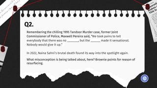 Q2.
Remembering the chilling 1995 Tandoor Murder case, former Joint
Commissioner of Police, Maxwell Pereira said, “We took pains to tell
everybody that there was no _______, but the ______ made it sensational.
Nobody would give it up.”
In 2022, Naina Sahni’s brutal death found its way into the spotlight again.
What misconception is being talked about, here? Brownie points for reason of
resurfacing.
 