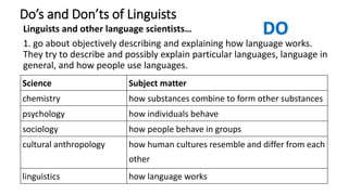 Do’s and Don’ts of Linguists
Linguists and other language scientists…
1. go about objectively describing and explaining how language works.
They try to describe and possibly explain particular languages, language in
general, and how people use languages.
Science Subject matter
chemistry how substances combine to form other substances
psychology how individuals behave
sociology how people behave in groups
cultural anthropology how human cultures resemble and differ from each
other
linguistics how language works
 
