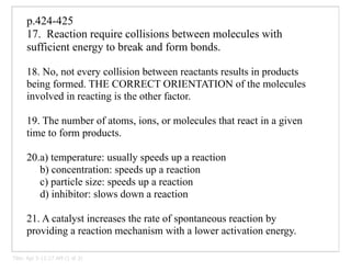 p.424-425
      17. Reaction require collisions between molecules with
      sufficient energy to break and form bonds.

      18. No, not every collision between reactants results in products
      being formed. THE CORRECT ORIENTATION of the molecules
      involved in reacting is the other factor.

      19. The number of atoms, ions, or molecules that react in a given
      time to form products.

      20.a) temperature: usually speeds up a reaction
         b) concentration: speeds up a reaction
         c) particle size: speeds up a reaction
         d) inhibitor: slows down a reaction

      21. A catalyst increases the rate of spontaneous reaction by
      providing a reaction mechanism with a lower activation energy.

Title: Apr 5-11:17 AM (1 of 3)