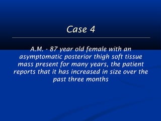 Case 4 
A.M. - 87 year old female with an 
asymptomatic posterior thigh soft tissue 
mass present for many years, the patient 
reports that it has increased in size over the 
past three months 
 