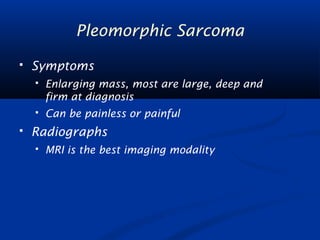 Pleomorphic Sarcoma 
 Symptoms 
 Enlarging mass, most are large, deep and 
firm at diagnosis 
 Can be painless or painful 
 Radiographs 
 MRI is the best imaging modality 
 