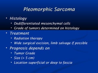 Pleomorphic Sarcoma 
 Histology 
 Dedifferentiated mesenchymal cells 
 Grade of tumors determined on histology 
 Treatment 
 Radiation therapy 
 Wide surgical excision, limb salvage if possible 
 Prognosis depends on 
 Tumor Grade 
 Size (> 5 cm) 
 Location superficial or deep to fascia 
 