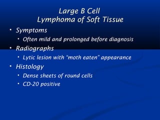 Large B Cell 
Lymphoma of Soft Tissue 
 Symptoms 
 Often mild and prolonged before diagnosis 
 Radiographs 
 Lytic lesion with “moth eaten” appearance 
 Histology 
 Dense sheets of round cells 
 CD-20 positive 
 