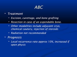 ABC 
 Treatment 
 Excision, curettage, and bone grafting 
 Resection in case of an expendable bone. 
 Other modalities include adjuvant cryo, 
chemical cautery, injection of steroids 
 Radiation not recommended 
 Prognosis 
 Local recurrence rate approx 10%, increased if 
open physis 
 