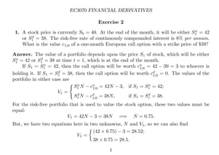 EC3070 FINANCIAL DERIVATIVES
Exercise 2
1. A stock price is currently S0 = 40. At the end of the month, it will be either Su
1 = 42
or Sd
1 = 38. The risk-free rate of continuously compounded interest is 8% per annum.
What is the value c1|0 of a one-month European call option with a strike price of $39?
Answer. The value of a portfolio depends upon the price S1 of stock, which will be either
Su
1 = 42 or Sd
1 = 38 at time t = 1, which is at the end of the month.
If S1 = Su
1 = 42, then the call option will be worth cu
1|0 = 42 − 39 = 3 to whoever is
holding it. If S1 = Sd
1 = 38, then the call option will be worth cd
1|0 = 0. The values of the
portfolio in either case are
V1 =

Su
1 N − cu
1|0 = 42N − 3, if S1 = Su
1 = 42;
Sd
1 N − cd
1|0 = 38N, if S1 = Sd
1 = 38.
For the risk-free portfolio that is used to value the stock option, these two values must be
equal:
V1 = 42N − 3 = 38N =⇒ N = 0.75.
But, we have two equations here in two unknowns, N and V1, so we can also ﬁnd
V1 =

(42 × 0.75) − 3 = 28.52;
38 × 0.75 = 28.5.
1
 
