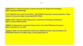 VIDEO B Part 1 What is Generator Armature Reaction (EV Regenerative Braking)
https://youtu.be/j1tZDSZtXq0
VIDEO ReGenX Gen. Load Current Delay - REVERSING Generator Armature Reaction / Motor
Action in a Generator https://youtu.be/pyO8FUTDX68
VIDEO PART 2 Electric Vehicle Regenerative Acceleration Technology Introduction:
https://youtu.be/3hRYOxabdXs
VIDEO 15: Regenerative Acceleration Occurs Above the Critical Minimum Frequency:
https://youtu.be/4cCx-AvyaD8
VIDEO 8: HOW TO USE TIME DELAYED ELECTROMAGNETIC FIELD ENERGY TO
PERFORM POSITIVE WORK: https://youtu.be/j05LSZjXcUY
 