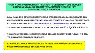 ReGen-X COIL OPERATION WITH REGARDS TO GENERATOR COIL INDUCED
COMPLEMENTARY-ELECTROMOTIVE ARMATURE REACTION / EV
REGENERATIVE ACCELERATION
q
(below fig) WHEN A ROTATING MAGNETIC FIELD APPROACHES A ReGen-X GENERATOR COIL
ABOVE A CRITICAL MINIMUM FREQUENCY WHICH IS CONNECTED TO A LOAD, CURRENT DOES
NOT FLOW IN THE COIL AT T=1 DUE TO THE COIL'S LOAD CURRENT DELAY BECAUSE THE
COIL IMPEDANCE PREVENTS IT AS DICTATED BY THE EQUATION: Zt = 2 pi F L + Rdc + Xc
q
THIS ACTION PRODUCES NO MAGNETIC FIELD BECAUSE CURRENT MUST FLOW IN THE COIL
FOR A MAGNETIC FIELD TO BE PRODUCED.
q
NO ADDITIONAL FORCE MUST BE APPLIED TO THE ROTOR TO OVERCOME THE COIL’S
INDUCED MAGNETIC FIELD BECAUSE NONE EXISTS.
 
