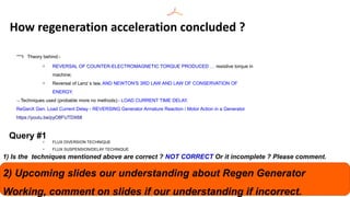  Theory behind:-
q
REVERSAL OF COUNTER-ELECTROMAGNETIC TORQUE PRODUCED … resistive torque in
machine;
q
Reversal of Lenz`s law, AND NEWTON'S 3RD LAW AND LAW OF CONSERVATION OF
ENERGY.
 Techniques used (probable more no methods):- LOAD CURRENT TIME DELAY.
ReGenX Gen. Load Current Delay - REVERSING Generator Armature Reaction / Motor Action in a Generator
https://youtu.be/pyO8FUTDX68
q
FLUX DIVERSION TECHNIQUE
q
FLUX SUSPENSION/DELAY TECHNIQUE
How regeneration acceleration concluded ?
Query #1
1) Is the techniques mentioned above are correct ? NOT CORRECT Or it incomplete ? Please comment.
2) Upcoming slides our understanding about Regen Generator
Working, comment on slides if our understanding if incorrect.
 