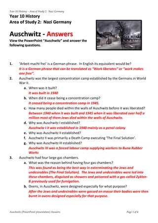 Year 10 History – Area of Study 2: Nazi Germany

Year 10 History
Area of Study 2: Nazi Germany

Auschwitz - Answers
View the PowerPoint “Auschwitz” and answer the
following questions.




1.      ‘Arbeit macht frei’ is a German phrase. In English its equivalent would be?
        It is a German phrase that can be translated as “Work liberates” or “work makes
        one free”.
2.      Auschwitz was the largest concentration camp established by the Germans in World
        War II.
            a. When was it built?
                It was built in 1940
            b. When did it cease being a concentration camp?
                It ceased being a concentration camp in 1945.
            c. How many people died within the walls of Auschwitz before it was liberated?
                Between 1940 when it was built and 1945 when it was liberated over half a
                million most of them Jews died within the walls of Auschwitz.
            d. Why was Auschwitz I established?
                Auschwitz I it was established in 1940 mainly as a penal colony
            e. Why was Auschwitz II established?
            f. Auschwitz II was primarily a Death Camp executing ‘The Final Solution’.
            g. Why was Auschwitz III established?
                Auschwitz III was a forced labour camp supplying workers to Buna Rubber
                Works
3.      Auschwitz had four large gas chambers.
            a. What was the reason behind having four gas chambers?
                This was found as being the best way in exterminating the Jews and
                undesirables (The Final Solution). The Jews and undesirables were led into
                these chambers, disguised as showers and poisoned with a gas called Zyklon-
                B previously used for fumigation.
            b. Ovens, in Auschwitz, were designed especially for what purpose?
                After the Jews and undesirables were gassed en masse their bodies were then
                burnt in ovens designed especially for that purpose.



Auschwitz [PowerPoint presentation] Answers                                  Page 1 of 4
 
