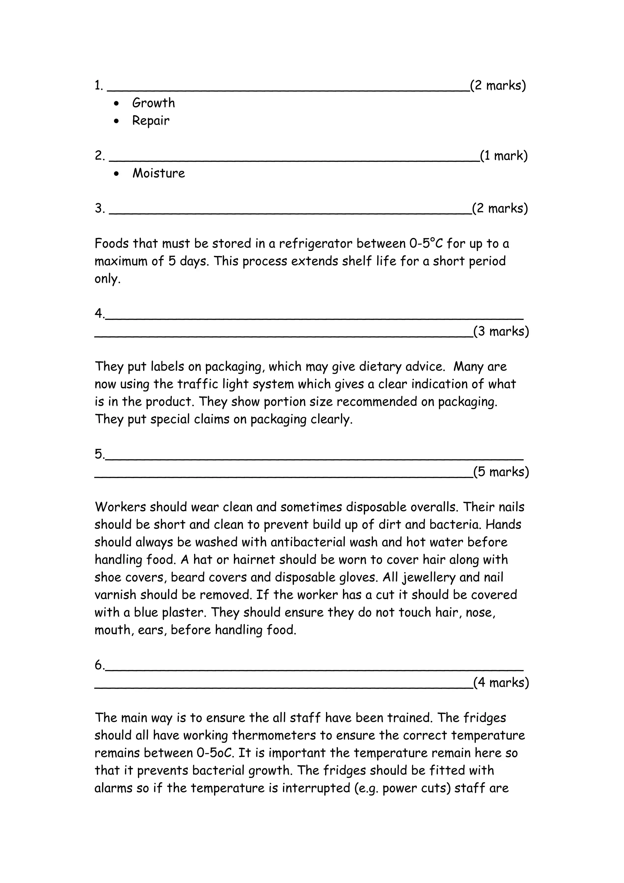 1. ______________________________________________(2 marks)
    • Growth
    • Repair

2. _______________________________________________(1 mark)
    • Moisture

3. ______________________________________________(2 marks)

Foods that must be stored in a refrigerator between 0-5°C for up to a
maximum of 5 days. This process extends shelf life for a short period
only.

4._____________________________________________________
________________________________________________(3 marks)

They put labels on packaging, which may give dietary advice. Many are
now using the traffic light system which gives a clear indication of what
is in the product. They show portion size recommended on packaging.
They put special claims on packaging clearly.

5._____________________________________________________
________________________________________________(5 marks)

Workers should wear clean and sometimes disposable overalls. Their nails
should be short and clean to prevent build up of dirt and bacteria. Hands
should always be washed with antibacterial wash and hot water before
handling food. A hat or hairnet should be worn to cover hair along with
shoe covers, beard covers and disposable gloves. All jewellery and nail
varnish should be removed. If the worker has a cut it should be covered
with a blue plaster. They should ensure they do not touch hair, nose,
mouth, ears, before handling food.

6._____________________________________________________
________________________________________________(4 marks)

The main way is to ensure the all staff have been trained. The fridges
should all have working thermometers to ensure the correct temperature
remains between 0-5oC. It is important the temperature remain here so
that it prevents bacterial growth. The fridges should be fitted with
alarms so if the temperature is interrupted (e.g. power cuts) staff are
 