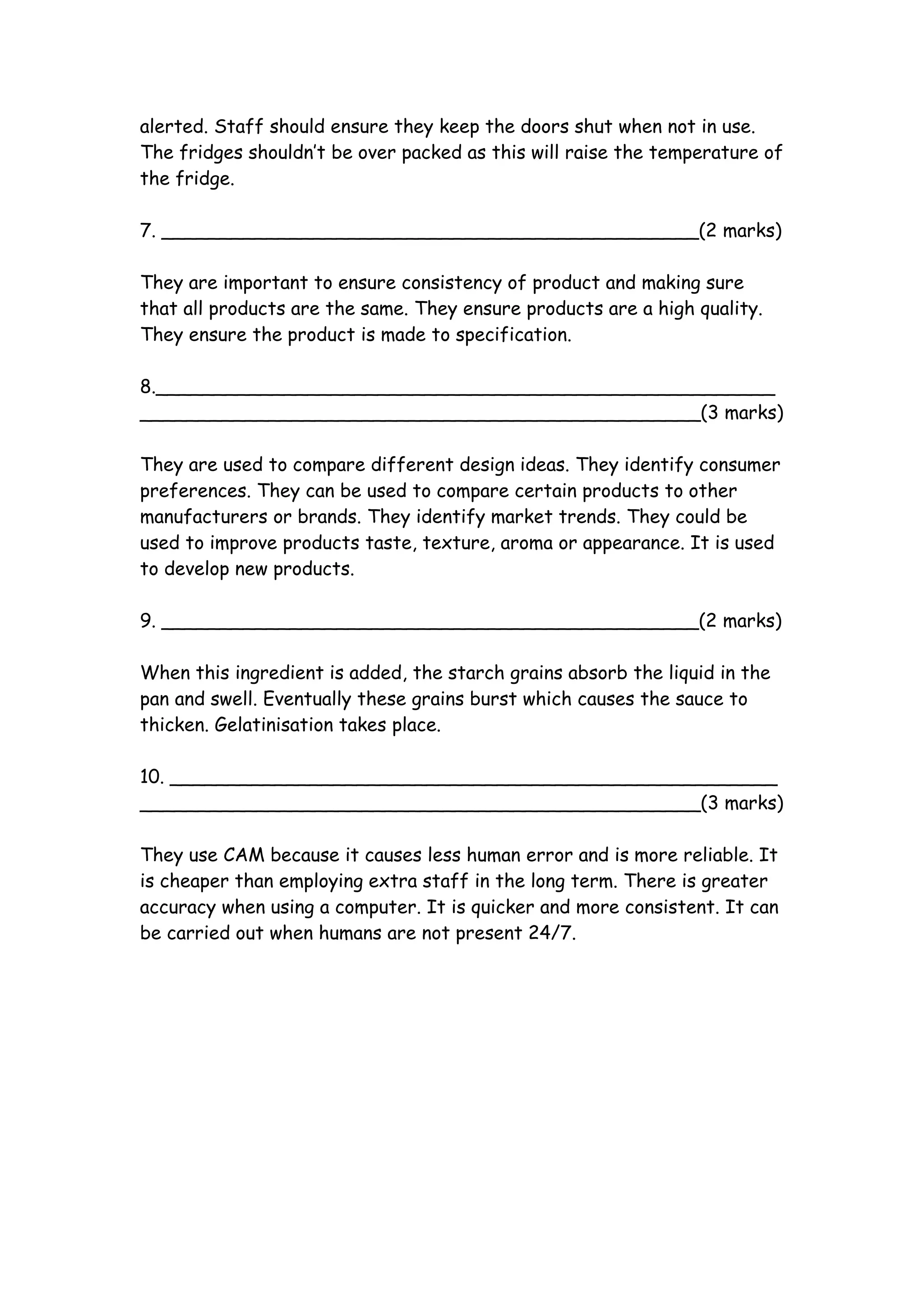 alerted. Staff should ensure they keep the doors shut when not in use.
The fridges shouldn’t be over packed as this will raise the temperature of
the fridge.

7. ______________________________________________(2 marks)

They are important to ensure consistency of product and making sure
that all products are the same. They ensure products are a high quality.
They ensure the product is made to specification.

8._____________________________________________________
________________________________________________(3 marks)

They are used to compare different design ideas. They identify consumer
preferences. They can be used to compare certain products to other
manufacturers or brands. They identify market trends. They could be
used to improve products taste, texture, aroma or appearance. It is used
to develop new products.

9. ______________________________________________(2 marks)

When this ingredient is added, the starch grains absorb the liquid in the
pan and swell. Eventually these grains burst which causes the sauce to
thicken. Gelatinisation takes place.

10. ____________________________________________________
________________________________________________(3 marks)

They use CAM because it causes less human error and is more reliable. It
is cheaper than employing extra staff in the long term. There is greater
accuracy when using a computer. It is quicker and more consistent. It can
be carried out when humans are not present 24/7.
 