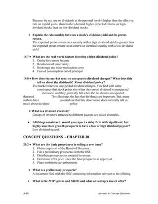 Because the tax rate on dividends at the personal level is higher than the effective
rate on capital gains, shareholders demand higher expected returns on high-
dividend stocks than on low-dividend stocks.
• Explain the relationship between a stock’s dividend yield and its pretax
return.
The expected pretax return on a security with a high dividend yield is greater than
the expected pretax return on an otherwise identical security with a low dividend
yield.
19.7 • What are the real world factors favoring a high-dividend policy?
1. Desire for current income
2. Resolution of uncertainty
3. Brokerage and other transaction costs
4. Fear of consumption out of principal
19.8 • How does the market react to unexpected dividend changes? What does this
tell us about the dividends? About dividend policy?
The market reacts to unexpected dividend changes. You find with some
consistency that stock prises rise when the current dividend is unexpected
increased, and they generally fall when the dividend is unexpected
dcreased. This illustrates the fact that dividends are important. But, many
authors have pointed out that this observation does not really tell us
much about dividend policy
• What is a dividend clientele?
Groups of investors attracted to different payouts are called clienteles.
• All things considered, would you expect a risky firm with significant, but
highly uncertain growth prospects to have a low or high dividend payout?
Low dividend payout.
CONCEPT QUESTIONS - CHAPTER 20
20.2 • What are the basic procedures in selling a new issue?
1. Obtain approval of the Board of Directors.
2. File a preliminary prospectus with the OSC.
3. Distribute prospectus to potential investors.
4. Determine offer price once the final prospectus is approved.
5. Place tombstone advertisements.
• What is a preliminary prospects?
A document filed with the OSC containing information relevant to the offering.
• What is the POP system and MJDS and what advantages does it offer?
A- Answers to Concept Questions10
 