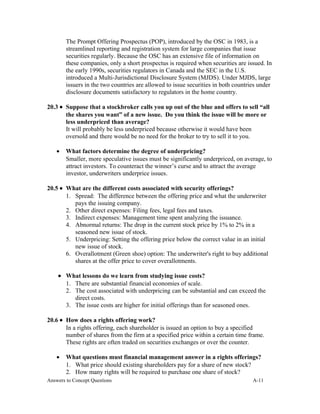 The Prompt Offering Prospectus (POP), introduced by the OSC in 1983, is a
streamlined reporting and registration system for large companies that issue
securities regularly. Because the OSC has an extensive file of information on
these companies, only a short prospectus is required when securities are issued. In
the early 1990s, securities regulators in Canada and the SEC in the U.S.
introduced a Multi-Jurisdictional Disclosure System (MJDS). Under MJDS, large
issuers in the two countries are allowed to issue securities in both countries under
disclosure documents satisfactory to regulators in the home country.
20.3 • Suppose that a stockbroker calls you up out of the blue and offers to sell “all
the shares you want” of a new issue. Do you think the issue will be more or
less underpriced than average?
It will probably be less underpriced because otherwise it would have been
oversold and there would be no need for the broker to try to sell it to you.
• What factors determine the degree of underpricing?
Smaller, more speculative issues must be significantly underpriced, on average, to
attract investors. To counteract the winner’s curse and to attract the average
investor, underwriters underprice issues.
20.5 • What are the different costs associated with security offerings?
1. Spread: The difference between the offering price and what the underwriter
pays the issuing company.
2. Other direct expenses: Filing fees, legal fees and taxes.
3. Indirect expenses: Management time spent analyzing the issuance.
4. Abnormal returns: The drop in the current stock price by 1% to 2% in a
seasoned new issue of stock.
5. Underpricing: Setting the offering price below the correct value in an initial
new issue of stock.
6. Overallotment (Green shoe) option: The underwriter's right to buy additional
shares at the offer price to cover overallotments.
• What lessons do we learn from studying issue costs?
1. There are substantial financial economies of scale.
2. The cost associated with underpricing can be substantial and can exceed the
direct costs.
3. The issue costs are higher for initial offerings than for seasoned ones.
20.6 • How does a rights offering work?
In a rights offering, each shareholder is issued an option to buy a specified
number of shares from the firm at a specified price within a certain time frame.
These rights are often traded on securities exchanges or over the counter.
• What questions must financial management answer in a rights offerings?
1. What price should existing shareholders pay for a share of new stock?
2. How many rights will be required to purchase one share of stock?
Answers to Concept Questions A-11
 