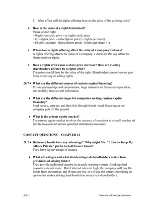 3. What effect will the rights offering have on the price of the existing stock?
• How is the value of a right determined?
Value of one right
= Rights-on stock price - ex-rights stock price
= (Ex-rights price - Subscription price) / (rights per share)
= (Rights-on price - Subscription price) / (rights per share +1)
• When does a rights offering affect the value of a company’s shares?
A rights offering affects the value of a company’s shares on the day when the
shares trade ex rights.
• Does a rights offer cause a share price decrease? How are existing
shareholders affected by a rights offer?
The price should drop by the value of the right. Shareholders cannot lose or gain
from exercising or selling rights.
20.7 • What are the different sources of venture-capital financing?
Private partnerships and corporations, large industrial or financial corporation,
and wealthy families and individuals.
• What are the different stages for companies seeking venture capital
financing?
Seed money, start-up, and then first through fourth round financing as the
company gets off the ground.
• What is the private equity market?
The private equity market involves the issuance of securities to a small number of
private investors or certain qualified institutional investors.
CONCEPT QUESTIONS - CHAPTER 21
21.2 • Do bearer bonds have any advantage? Why might Mr. "I Like to Keep My
Affairs Private" prefer to hold bearer bonds?
They have the advantage of secrecy.
• What advantages and what disadvantages do bondholders derive from
provisions of sinking funds?
They provide additional security as an early warning system if sinking fund
payments are not made. But if interest rates are high, the company will buy the
bonds from the market, and if rates are low, it will use the lottery, exercising an
option that makes sinking fund bonds less attractive to bondholders.
A- Answers to Concept Questions12
 