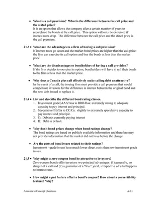 • What is a call provision? What is the difference between the call price and
the stated price?
It is an option that allows the company after a certain number of years to
repurchase the bonds at the call price. This option will only be exercised if
interest rates drop. The difference between the call price and the stated price is
the call premium.
21.3 • What are the advantages to a firm of having a call provision?
If interest rates go down and the market bond prices are higher than the call price,
the firm can exercise its call option and buy the bonds at less than the market
price.
• What are the disadvantages to bondholders of having a call provision?
If the firm decides to exercise its option, bondholders will have to sell their bonds
to the firm at less than the market price.
• Why does a Canada plus call effectively make calling debt unattractive?
In the event of a call, the issuing firm must provide a call premium that would
compensate investors for the difference in interest between the original bond and
the new debt issued to replace it.
21.4 • List and describe the different bond rating classes.
1. Investment grade |AAA/Aaa to BBB/Baa: extremely strong to adequate
capacity to pay interest and principal.
2. Speculative BB/Ba to CC/Ca: slightly to extremely speculative capacity to
pay interest and principle.
3. C: Debt not currently paying interest
4. D: Debt in default.
• Why don't bond prices change when bond ratings change?
The bond ratings are based on publicly available information and therefore may
not provide information that the market did not have before the change.
• Are the costs of bond issues related to their ratings?
Investment –grade issues have much lower direct costs than non-investment grade
issues.
21.5 • Why might a zero-coupon bond be attractive to investors?
Zero-coupon bonds offer investors two principal advantages: (1) generally, no
danger of a call and (2) a guarantee of a “true” yield, irrespective of what happens
to interest rates.
• How might a put feature affect a bond’s coupon? How about a convertibility
feature? Why?
Answers to Concept Questions A-13
 