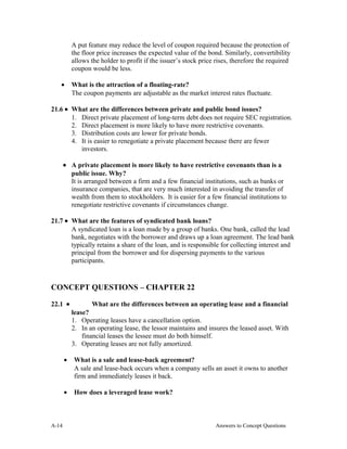 A put feature may reduce the level of coupon required because the protection of
the floor price increases the expected value of the bond. Similarly, convertibility
allows the holder to profit if the issuer’s stock price rises, therefore the required
coupon would be less.
• What is the attraction of a floating-rate?
The coupon payments are adjustable as the market interest rates fluctuate.
21.6 • What are the differences between private and public bond issues?
1. Direct private placement of long-term debt does not require SEC registration.
2. Direct placement is more likely to have more restrictive covenants.
3. Distribution costs are lower for private bonds.
4. It is easier to renegotiate a private placement because there are fewer
investors.
• A private placement is more likely to have restrictive covenants than is a
public issue. Why?
It is arranged between a firm and a few financial institutions, such as banks or
insurance companies, that are very much interested in avoiding the transfer of
wealth from them to stockholders. It is easier for a few financial institutions to
renegotiate restrictive covenants if circumstances change.
21.7 • What are the features of syndicated bank loans?
A syndicated loan is a loan made by a group of banks. One bank, called the lead
bank, negotiates with the borrower and draws up a loan agreement. The lead bank
typically retains a share of the loan, and is responsible for collecting interest and
principal from the borrower and for dispersing payments to the various
participants.
CONCEPT QUESTIONS – CHAPTER 22
22.1 • What are the differences between an operating lease and a financial
lease?
1. Operating leases have a cancellation option.
2. In an operating lease, the lessor maintains and insures the leased asset. With
financial leases the lessee must do both himself.
3. Operating leases are not fully amortized.
• What is a sale and lease-back agreement?
A sale and lease-back occurs when a company sells an asset it owns to another
firm and immediately leases it back.
• How does a leveraged lease work?
A- Answers to Concept Questions14
 