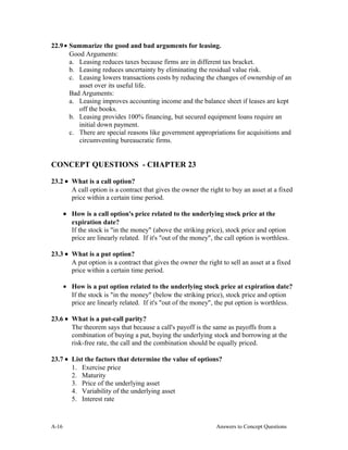 22.9• Summarize the good and bad arguments for leasing.
Good Arguments:
a. Leasing reduces taxes because firms are in different tax bracket.
b. Leasing reduces uncertainty by eliminating the residual value risk.
c. Leasing lowers transactions costs by reducing the changes of ownership of an
asset over its useful life.
Bad Arguments:
a. Leasing improves accounting income and the balance sheet if leases are kept
off the books.
b. Leasing provides 100% financing, but secured equipment loans require an
initial down payment.
c. There are special reasons like government appropriations for acquisitions and
circumventing bureaucratic firms.
CONCEPT QUESTIONS - CHAPTER 23
23.2 • What is a call option?
A call option is a contract that gives the owner the right to buy an asset at a fixed
price within a certain time period.
• How is a call option's price related to the underlying stock price at the
expiration date?
If the stock is "in the money" (above the striking price), stock price and option
price are linearly related. If it's "out of the money", the call option is worthless.
23.3 • What is a put option?
A put option is a contract that gives the owner the right to sell an asset at a fixed
price within a certain time period.
• How is a put option related to the underlying stock price at expiration date?
If the stock is "in the money" (below the striking price), stock price and option
price are linearly related. If it's "out of the money", the put option is worthless.
23.6 • What is a put-call parity?
The theorem says that because a call's payoff is the same as payoffs from a
combination of buying a put, buying the underlying stock and borrowing at the
risk-free rate, the call and the combination should be equally priced.
23.7 • List the factors that determine the value of options?
1. Exercise price
2. Maturity
3. Price of the underlying asset
4. Variability of the underlying asset
5. Interest rate
A- Answers to Concept Questions16
 
