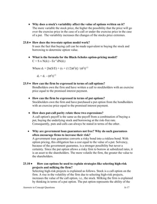 • Why does a stock's variability affect the value of options written on it?
The more variable the stock price, the higher the possibility that the price will go
over the exercise price in the case of a call or under the exercise price in the case
of a put. The variability increases the changes of the stocks price extremes.
23.8 • How does the two-state option model work?
It uses the fact that buying call can be made equivalent to buying the stock and
borrowing to determine option value.
• What is the formula for the Black-Scholes option-pricing model?
C = S x N(d1) - Ee-rt
dN(d2)
Where d1 = [ln(S/E) + (rf + (1/2)σ2
)t] / (σ2
t)1/2
d2 = d1 - (σ2
t)1/2
23.9 • How can the firm be expressed in terms of call options?
Bondholders own the firm and have written a call to stockholders with an exercise
price equal to the promised interest payment.
• How can the firm be expressed in terms of put options?
Stockholders own the firm and have purchased a put option from the bondholders
with an exercise price equal to the promised interest payment.
• How does put-call parity relate these two expressions?
A call option's payoff is the same as the payoff from a combination of buying a
put, buying the underlying stock and borrowing at the risk-free rate.
Consequently, puts and calls can always be stated in terms of the other.
• Why are government loan guarantees not free? Why do such guarantees
often encourage firms to increase their risk?
A government loan guarantee converts a risky bond into a riskless bond. With
option pricing, this obligation has a cost equal to the value of a put. Solvency,
because of the government guarantee, is a stronger possibility but never a
certainty. Since the put option allows a risky firm to borrow at subsidized rates, it
is an asset to the shareholders. The more volatile the firm, the greater the value to
the shareholders.
23.10 • How can options be used to explain strategies like selecting high-risk
projects and milking the firm?
Selecting high-risk projects is explained as follows. Stock is a call option on the
firm. A rise in the volatility of the firm due to selecting high-risk projects,
increases the value of the call option, i.e., the stock. Milking the firm is explained
by thinking in terms of a put option. The put option represents the ability of the
Answers to Concept Questions A-17
 