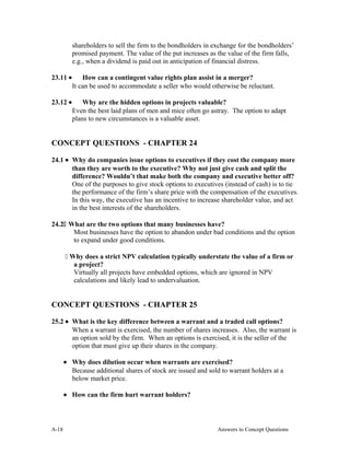 shareholders to sell the firm to the bondholders in exchange for the bondholders’
promised payment. The value of the put increases as the value of the firm falls,
e.g., when a dividend is paid out in anticipation of financial distress.
23.11 • How can a contingent value rights plan assist in a merger?
It can be used to accommodate a seller who would otherwise be reluctant.
23.12 • Why are the hidden options in projects valuable?
Even the best laid plans of men and mice often go astray. The option to adapt
plans to new circumstances is a valuable asset.
CONCEPT QUESTIONS - CHAPTER 24
24.1 • Why do companies issue options to executives if they cost the company more
than they are worth to the executive? Why not just give cash and split the
difference? Wouldn’t that make both the company and executive better off?
One of the purposes to give stock options to executives (instead of cash) is to tie
the performance of the firm’s share price with the compensation of the executives.
In this way, the executive has an incentive to increase shareholder value, and act
in the best interests of the shareholders.
24.2 What are the two options that many businesses have?
Most businesses have the option to abandon under bad conditions and the option
to expand under good conditions.
 Why does a strict NPV calculation typically understate the value of a firm or
a project?
Virtually all projects have embedded options, which are ignored in NPV
calculations and likely lead to undervaluation.
CONCEPT QUESTIONS - CHAPTER 25
25.2 • What is the key difference between a warrant and a traded call options?
When a warrant is exercised, the number of shares increases. Also, the warrant is
an option sold by the firm. When an options is exercised, it is the seller of the
option that must give up their shares in the company.
• Why does dilution occur when warrants are exercised?
Because additional shares of stock are issued and sold to warrant holders at a
below market price.
• How can the firm hurt warrant holders?
A- Answers to Concept Questions18
 