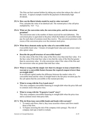 The firm can hurt warrant holders by taking any action that reduces the value of
the stock. A typical example would be the payment of abnormally high
dividends.
25.3 • How can the Black-Scholes model be used to value warrants?
First, calculate the value of an identical call. The warrant price is the call price
multiplied by #/(# + #w).
25.4 • What are the conversion ratio, the conversion price, and the conversion
premium?
The conversion ratio is the number of shares received for each debenture. The
conversion price is equivalent to the price which the holders of convertible bonds
pay for each share of common stock they receive. The conversion premium is the
excess of the conversion price over the common stock price.
25.5 • What three elements make up the value of a convertible bond.
Convertible bond value = Greater of (straight bond value and conversion value)
plus option value.
• Describe the payoff structure of convertible bonds?
It is the value of the firm if the value of the firm is less than total face value. It is
the face value if the total face value is less that the value of the firm but greater
than its conversion value. It is the conversion value if the value of the firm and
the conversion value are greater than total face value.
25.6 • What is wrong with the simple view that it is cheaper to issue a bond with a
warrant or a convertible feature because the required coupon is lower than
on straight debt?
In an efficient capital market the difference between the market value of a
convertible bond and the value of straight bond is the fair price investors pay for
the call option that the convertible or the warrant provides.
• What is wrong with the Free Lunch story?
This story compares convertible financing to straight debt when the price falls and
to common stock when price rises.
• What is wrong with the “Expensive Lunch” story?
This story compares convertible financing to straight debt when the price rises
and to common stock when price falls.
25.7 • Why do firms issue convertible bonds and bonds with warrants?
1. To match cash flows, that is, they issue securities whose cash flows match
those of the firm.
2. To bypass assessing the risk of the company (risk synergy). The risk of
company start-ups is hard to evaluate.
Answers to Concept Questions A-19
 