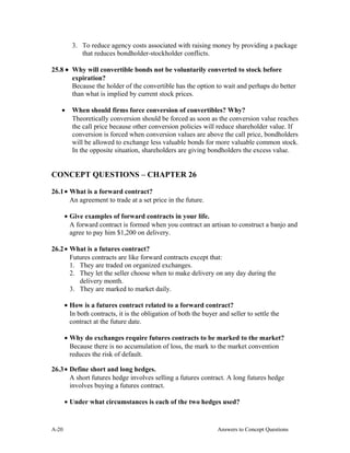 3. To reduce agency costs associated with raising money by providing a package
that reduces bondholder-stockholder conflicts.
25.8 • Why will convertible bonds not be voluntarily converted to stock before
expiration?
Because the holder of the convertible has the option to wait and perhaps do better
than what is implied by current stock prices.
• When should firms force conversion of convertibles? Why?
Theoretically conversion should be forced as soon as the conversion value reaches
the call price because other conversion policies will reduce shareholder value. If
conversion is forced when conversion values are above the call price, bondholders
will be allowed to exchange less valuable bonds for more valuable common stock.
In the opposite situation, shareholders are giving bondholders the excess value.
CONCEPT QUESTIONS – CHAPTER 26
26.1• What is a forward contract?
An agreement to trade at a set price in the future.
• Give examples of forward contracts in your life.
A forward contract is formed when you contract an artisan to construct a banjo and
agree to pay him $1,200 on delivery.
26.2• What is a futures contract?
Futures contracts are like forward contracts except that:
1. They are traded on organized exchanges.
2. They let the seller choose when to make delivery on any day during the
delivery month.
3. They are marked to market daily.
• How is a futures contract related to a forward contract?
In both contracts, it is the obligation of both the buyer and seller to settle the
contract at the future date.
• Why do exchanges require futures contracts to be marked to the market?
Because there is no accumulation of loss, the mark to the market convention
reduces the risk of default.
26.3• Define short and long hedges.
A short futures hedge involves selling a futures contract. A long futures hedge
involves buying a futures contract.
• Under what circumstances is each of the two hedges used?
A- Answers to Concept Questions20
 
