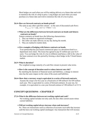 Short hedges are used when you will be making delivery at a future date and wish
to minimize the risk of a drop in price. Long hedges are used when you must
purchase at a future date and wish to minimize the risk of a rise in price.
26.4• How are forward contracts on bonds priced?
The same as any other cash flow stream – as the sum of discounted cash flows:
P FORW.CONT= (1 + r1)[∑t=1 (It/(1+rt)t
+ PAR/(1 + rT)T
]
• What are the differences between forward contracts on bonds and futures
contracts on bonds?
Futures contracts on bonds have the following characteristics:
1. They are traded on organized exchanges.
2. The seller can make delivery on any day during the month.
3. They are marked to market daily.
• Give examples of hedging with futures contracts on bonds.
Your partnership has just leased commercial space in a downtown hotel to a
department store chain. The lessee has agreed to pay $1 million per year for 8
years. You can hedge the risk of a rise in inflation (and hence a fall in the value of
the lease contract) over this period by forming a short hedge in the T-bond futures
market.
26.5• What is duration?
The weighted average maturity of a cash flow stream in present value terms.
• How is the concept of duration used to reduce interest rate risk?
By matching the duration of financial assets and liabilities, a change in interest
rates has the same impact on the value of the assets and liabilities.
26.6• Show that a currency swap is equivalent to a series of forward contracts.
Assume the swap is for five year at a fixed term of 100 million € for $50 million
each year. This is equivalent to a series of forward contracts. In year one, for
example, it is equivalent to a one-year forward contract of 100 million € at 2 € /$.
CONCEPT QUESTIONS – CHAPTER 27
27.2• What is the difference between net working capital and cash?
Net working capital includes not only cash, but also other current assets minus
current liabilities.
• Will net working capital always increase when cash increases?
No. There are transactions such as collection of accounts receivable that increase
cash but leave net working capital unchanged. Any transaction that will increase
Answers to Concept Questions A-21
 