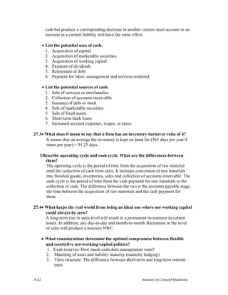 cash but produce a corresponding decrease in another current asset account or an
increase in a current liability will have the same effect.
• List the potential uses of cash.
1. Acquisition of capital
2. Acquisition of marketable securities
3. Acquisition of working capital
4. Payment of dividends
5. Retirement of debt
6. Payment for labor, management and services rendered
• List the potential sources of cash.
1. Sale of services or merchandise
2. Collection of accounts receivable
3. Issuance of debt or stock
4. Sale of marketable securities
5. Sale of fixed assets
6. Short-term bank loans
7. Increased accrued expenses, wages, or taxes.
27.3• What does it mean to say that a firm has an inventory-turnover ratio of 4?
It means that on average the inventory is kept on hand for (365 days per year/4
times per year) = 91.25 days.
Describe operating cycle and cash cycle. What are the differences between
them?
The operating cycle is the period of time from the acquisition of raw material
until the collection of cash from sales. It includes conversion of raw materials
into finished goods, inventories, sales and collection of accounts receivable. The
cash cycle is the period of time from the cash payment for raw materials to the
collection of cash. The difference between the two is the accounts payable stage,
the time between the acquisition of raw materials and the cash payment for
them.
27.4• What keeps the real world from being an ideal one where net working capital
could always be zero?
A long-term rise in sales level will result in a permanent investment in current
assets. In addition, any day-to-day and month-to-month fluctuation in the level
of sales will produce a nonzero NWC.
• What considerations determine the optimal compromise between flexible
and restrictive net-working-capital policies?
1. Cash reserves: How much cash does management want?
2. Matching of asset and liability maturity (maturity hedging)
3. Term structure: The difference between short-term and long-term interest
rates
A- Answers to Concept Questions22
 